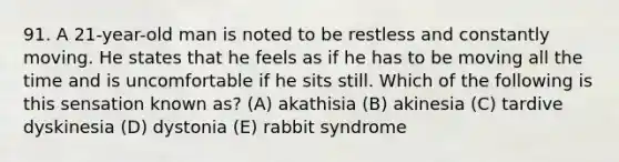 91. A 21-year-old man is noted to be restless and constantly moving. He states that he feels as if he has to be moving all the time and is uncomfortable if he sits still. Which of the following is this sensation known as? (A) akathisia (B) akinesia (C) tardive dyskinesia (D) dystonia (E) rabbit syndrome