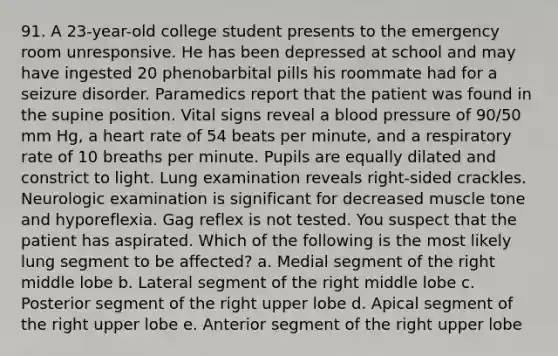 91. A 23-year-old college student presents to the emergency room unresponsive. He has been depressed at school and may have ingested 20 phenobarbital pills his roommate had for a seizure disorder. Paramedics report that the patient was found in the supine position. Vital signs reveal a blood pressure of 90/50 mm Hg, a heart rate of 54 beats per minute, and a respiratory rate of 10 breaths per minute. Pupils are equally dilated and constrict to light. Lung examination reveals right-sided crackles. Neurologic examination is significant for decreased muscle tone and hyporeflexia. Gag reflex is not tested. You suspect that the patient has aspirated. Which of the following is the most likely lung segment to be affected? a. Medial segment of the right middle lobe b. Lateral segment of the right middle lobe c. Posterior segment of the right upper lobe d. Apical segment of the right upper lobe e. Anterior segment of the right upper lobe