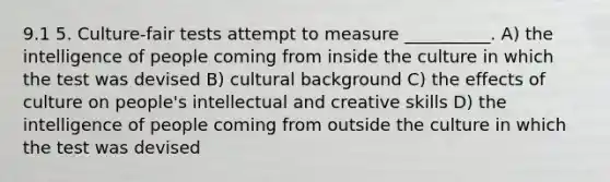 9.1 5. Culture-fair tests attempt to measure __________. A) the intelligence of people coming from inside the culture in which the test was devised B) cultural background C) the effects of culture on people's intellectual and creative skills D) the intelligence of people coming from outside the culture in which the test was devised