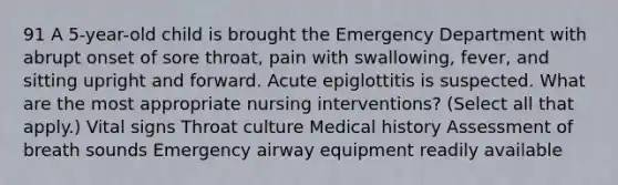 91 A 5-year-old child is brought the Emergency Department with abrupt onset of sore throat, pain with swallowing, fever, and sitting upright and forward. Acute epiglottitis is suspected. What are the most appropriate nursing interventions? (Select all that apply.) Vital signs Throat culture Medical history Assessment of breath sounds Emergency airway equipment readily available