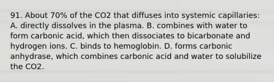 91. About 70% of the CO2 that diffuses into systemic capillaries: A. directly dissolves in the plasma. B. combines with water to form carbonic acid, which then dissociates to bicarbonate and hydrogen ions. C. binds to hemoglobin. D. forms carbonic anhydrase, which combines carbonic acid and water to solubilize the CO2.