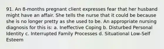 91. An 8-months pregnant client expresses fear that her husband might have an affair. She tells the nurse that it could be because she is no longer pretty as she used to be. An appropriate nursing diagnosis for this is: a. Ineffective Coping b. Disturbed Personal Identity c. Interrupted Family Processes d. Situational Low-Self Esteem