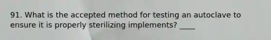 91. What is the accepted method for testing an autoclave to ensure it is properly sterilizing implements? ____