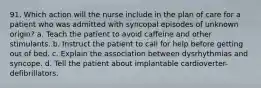 91. Which action will the nurse include in the plan of care for a patient who was admitted with syncopal episodes of unknown origin? a. Teach the patient to avoid caffeine and other stimulants. b. Instruct the patient to call for help before getting out of bed. c. Explain the association between dysrhythmias and syncope. d. Tell the patient about implantable cardioverter-defibrillators.