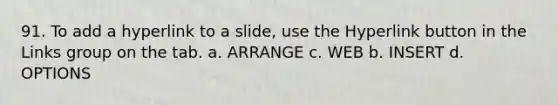 91. To add a hyperlink to a slide, use the Hyperlink button in the Links group on the tab. a. ARRANGE c. WEB b. INSERT d. OPTIONS