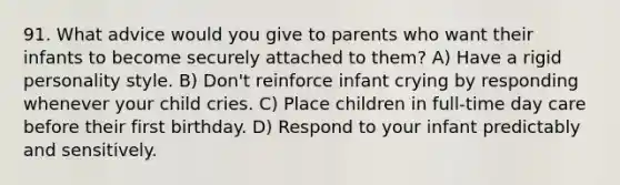 91. What advice would you give to parents who want their infants to become securely attached to them? A) Have a rigid personality style. B) Don't reinforce infant crying by responding whenever your child cries. C) Place children in full-time <a href='https://www.questionai.com/knowledge/kTKwdA2bAW-day-care' class='anchor-knowledge'>day care</a> before their first birthday. D) Respond to your infant predictably and sensitively.