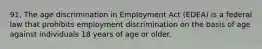 91. The age discrimination in Employment Act (EDEA) is a federal law that prohibits employment discrimination on the basis of age against individuals 18 years of age or older.