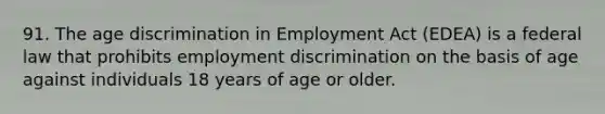 91. The age discrimination in Employment Act (EDEA) is a federal law that prohibits employment discrimination on the basis of age against individuals 18 years of age or older.