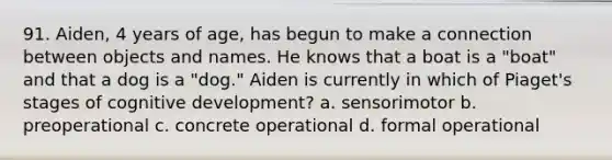 91. Aiden, 4 years of age, has begun to make a connection between objects and names. He knows that a boat is a "boat" and that a dog is a "dog." Aiden is currently in which of Piaget's stages of cognitive development? a. sensorimotor b. preoperational c. concrete operational d. formal operational