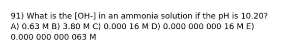 91) What is the [OH-] in an ammonia solution if the pH is 10.20? A) 0.63 M B) 3.80 M C) 0.000 16 M D) 0.000 000 000 16 M E) 0.000 000 000 063 M