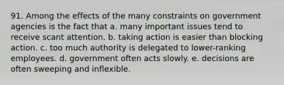 91. Among the effects of the many constraints on government agencies is the fact that a. many important issues tend to receive scant attention. b. taking action is easier than blocking action. c. too much authority is delegated to lower-ranking employees. d. government often acts slowly. e. decisions are often sweeping and inflexible.