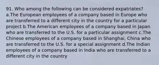 91. Who among the following can be considered expatriates? a.The European employees of a company based in Europe who are transferred to a different city in the country for a particular project b.The American employees of a company based in Japan who are transferred to the U.S. for a particular assignment c.The Chinese employees of a company based in Shanghai, China who are transferred to the U.S. for a special assignment d.The Indian employees of a company based in India who are transferred to a different city in the country