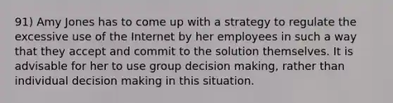 91) Amy Jones has to come up with a strategy to regulate the excessive use of the Internet by her employees in such a way that they accept and commit to the solution themselves. It is advisable for her to use group <a href='https://www.questionai.com/knowledge/kuI1pP196d-decision-making' class='anchor-knowledge'>decision making</a>, rather than individual decision making in this situation.