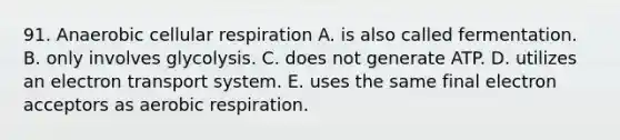 91. Anaerobic <a href='https://www.questionai.com/knowledge/k1IqNYBAJw-cellular-respiration' class='anchor-knowledge'>cellular respiration</a> A. is also called fermentation. B. only involves glycolysis. C. does not generate ATP. D. utilizes an <a href='https://www.questionai.com/knowledge/kbvjAonm6A-electron-transport-system' class='anchor-knowledge'>electron transport system</a>. E. uses the same final electron acceptors as <a href='https://www.questionai.com/knowledge/kyxGdbadrV-aerobic-respiration' class='anchor-knowledge'>aerobic respiration</a>.