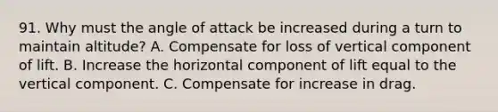 91. Why must the angle of attack be increased during a turn to maintain altitude? A. Compensate for loss of vertical component of lift. B. Increase the horizontal component of lift equal to the vertical component. C. Compensate for increase in drag.