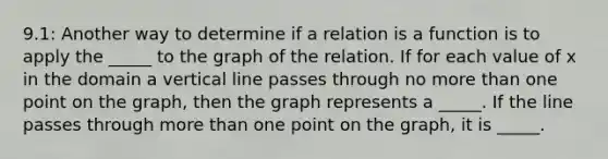 9.1: Another way to determine if a relation is a function is to apply the _____ to the graph of the relation. If for each value of x in the domain a vertical line passes through no more than one point on the graph, then the graph represents a _____. If the line passes through more than one point on the graph, it is _____.