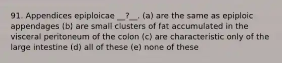 91. Appendices epiploicae __?__. (a) are the same as epiploic appendages (b) are small clusters of fat accumulated in the visceral peritoneum of the colon (c) are characteristic only of the large intestine (d) all of these (e) none of these