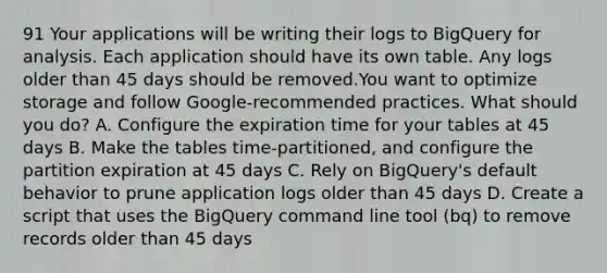 91 Your applications will be writing their logs to BigQuery for analysis. Each application should have its own table. Any logs older than 45 days should be removed.You want to optimize storage and follow Google-recommended practices. What should you do? A. Configure the expiration time for your tables at 45 days B. Make the tables time-partitioned, and configure the partition expiration at 45 days C. Rely on BigQuery's default behavior to prune application logs older than 45 days D. Create a script that uses the BigQuery command line tool (bq) to remove records older than 45 days