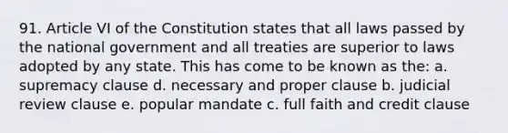 91. Article VI of the Constitution states that all laws passed by the national government and all treaties are superior to laws adopted by any state. This has come to be known as the: a. supremacy clause d. necessary and proper clause b. judicial review clause e. popular mandate c. full faith and credit clause