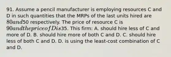 91. Assume a pencil manufacturer is employing resources C and D in such quantities that the MRPs of the last units hired are 80 and50 respectively. The price of resource C is 90 and the price of D is35. This firm: A. should hire less of C and more of D. B. should hire more of both C and D. C. should hire less of both C and D. D. is using the least-cost combination of C and D.