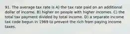 91. The average tax rate is A) the tax rate paid on an additional dollar of income. B) higher on people with higher incomes. C) the total tax payment divided by total income. D) a separate income tax code begun in 1969 to prevent the rich from paying income taxes.