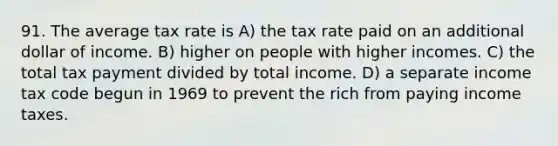 91. The average tax rate is A) the tax rate paid on an additional dollar of income. B) higher on people with higher incomes. C) the total tax payment divided by total income. D) a separate income tax code begun in 1969 to prevent the rich from paying income taxes.