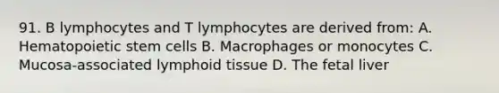 91. B lymphocytes and T lymphocytes are derived from: A. Hematopoietic stem cells B. Macrophages or monocytes C. Mucosa-associated lymphoid tissue D. The fetal liver