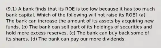 (9.1) A bank finds that its ROE is too low because it has too much bank capital. Which of the following will not raise its ROE? (a) The bank can increase the amount of its assets by acquiring new funds. (b) The bank can sell part of its holdings of securities and hold more excess reserves. (c) The bank can buy back some of its shares. (d) The bank can pay our more dividends.