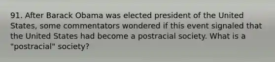 91. After Barack Obama was elected president of the United States, some commentators wondered if this event signaled that the United States had become a postracial society. What is a "postracial" society?