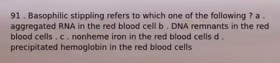 91 . Basophilic stippling refers to which one of the following ? a . aggregated RNA in the red blood cell b . DNA remnants in the red blood cells . c . nonheme iron in the red blood cells d . precipitated hemoglobin in the red blood cells