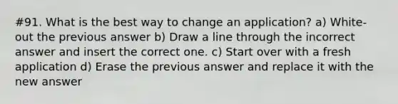 #91. What is the best way to change an application? a) White-out the previous answer b) Draw a line through the incorrect answer and insert the correct one. c) Start over with a fresh application d) Erase the previous answer and replace it with the new answer