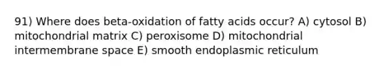 91) Where does beta-oxidation of fatty acids occur? A) cytosol B) mitochondrial matrix C) peroxisome D) mitochondrial intermembrane space E) smooth endoplasmic reticulum