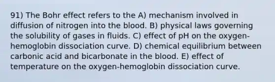 91) The Bohr effect refers to the A) mechanism involved in diffusion of nitrogen into <a href='https://www.questionai.com/knowledge/k7oXMfj7lk-the-blood' class='anchor-knowledge'>the blood</a>. B) physical laws governing the solubility of gases in fluids. C) effect of pH on the oxygen-hemoglobin dissociation curve. D) chemical equilibrium between carbonic acid and bicarbonate in the blood. E) effect of temperature on the oxygen-hemoglobin dissociation curve.