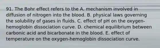 91. The Bohr effect refers to the A. mechanism involved in diffusion of nitrogen into <a href='https://www.questionai.com/knowledge/k7oXMfj7lk-the-blood' class='anchor-knowledge'>the blood</a>. B. physical laws governing the solubility of gases in fluids. C. effect of pH on the oxygen-hemoglobin dissociation curve. D. chemical equilibrium between carbonic acid and bicarbonate in the blood. E. effect of temperature on the oxygen-hemoglobin dissociation curve.