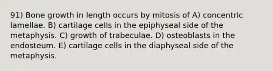 91) Bone growth in length occurs by mitosis of A) concentric lamellae. B) cartilage cells in the epiphyseal side of the metaphysis. C) growth of trabeculae. D) osteoblasts in the endosteum. E) cartilage cells in the diaphyseal side of the metaphysis.