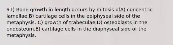 91) Bone growth in length occurs by mitosis ofA) concentric lamellae.B) cartilage cells in the epiphyseal side of the metaphysis. C) growth of trabeculae.D) osteoblasts in the endosteum.E) cartilage cells in the diaphyseal side of the metaphysis.