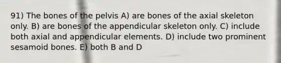 91) The bones of the pelvis A) are bones of the axial skeleton only. B) are bones of the appendicular skeleton only. C) include both axial and appendicular elements. D) include two prominent sesamoid bones. E) both B and D