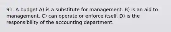 91. A budget A) is a substitute for management. B) is an aid to management. C) can operate or enforce itself. D) is the responsibility of the accounting department.