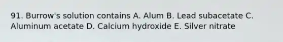 91. Burrow's solution contains A. Alum B. Lead subacetate C. Aluminum acetate D. Calcium hydroxide E. Silver nitrate