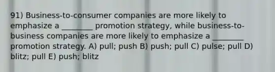 91) Business-to-consumer companies are more likely to emphasize a ________ promotion strategy, while business-to-business companies are more likely to emphasize a ________ promotion strategy. A) pull; push B) push; pull C) pulse; pull D) blitz; pull E) push; blitz