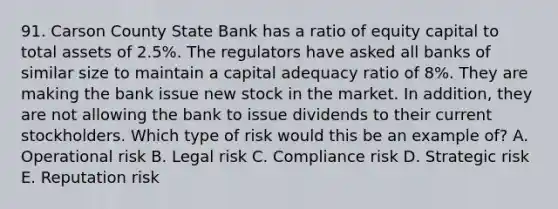 91. Carson County State Bank has a ratio of equity capital to total assets of 2.5%. The regulators have asked all banks of similar size to maintain a capital adequacy ratio of 8%. They are making the bank issue new stock in the market. In addition, they are not allowing the bank to issue dividends to their current stockholders. Which type of risk would this be an example of? A. Operational risk B. Legal risk C. Compliance risk D. Strategic risk E. Reputation risk