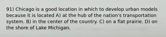 91) Chicago is a good location in which to develop urban models because it is located A) at the hub of the nation's transportation system. B) in the center of the country. C) on a flat prairie. D) on the shore of Lake Michigan.