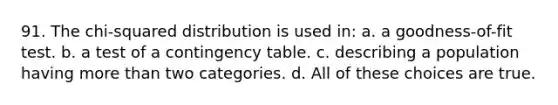 91. The chi-squared distribution is used in: a. a goodness-of-fit test. b. a test of a contingency table. c. describing a population having more than two categories. d. All of these choices are true.