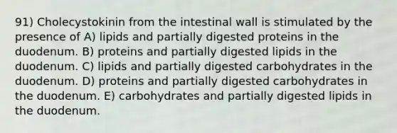 91) Cholecystokinin from the intestinal wall is stimulated by the presence of A) lipids and partially digested proteins in the duodenum. B) proteins and partially digested lipids in the duodenum. C) lipids and partially digested carbohydrates in the duodenum. D) proteins and partially digested carbohydrates in the duodenum. E) carbohydrates and partially digested lipids in the duodenum.