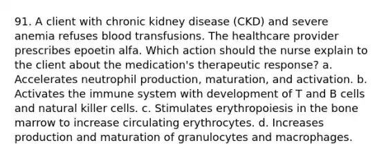 91. A client with chronic kidney disease (CKD) and severe anemia refuses blood transfusions. The healthcare provider prescribes epoetin alfa. Which action should the nurse explain to the client about the medication's therapeutic response? a. Accelerates neutrophil production, maturation, and activation. b. Activates the immune system with development of T and B cells and natural killer cells. c. Stimulates erythropoiesis in the bone marrow to increase circulating erythrocytes. d. Increases production and maturation of granulocytes and macrophages.