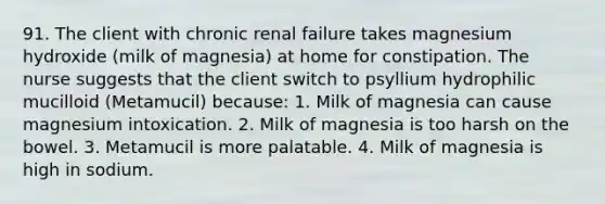 91. The client with chronic renal failure takes magnesium hydroxide (milk of magnesia) at home for constipation. The nurse suggests that the client switch to psyllium hydrophilic mucilloid (Metamucil) because: 1. Milk of magnesia can cause magnesium intoxication. 2. Milk of magnesia is too harsh on the bowel. 3. Metamucil is more palatable. 4. Milk of magnesia is high in sodium.