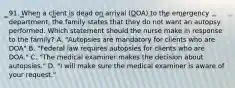 91. When a client is dead on arrival (DOA) to the emergency department, the family states that they do not want an autopsy performed. Which statement should the nurse make in response to the family? A. "Autopsies are mandatory for clients who are DOA" B. "Federal law requires autopsies for clients who are DOA." C. "The medical examiner makes the decision about autopsies." D. "I will make sure the medical examiner is aware of your request."