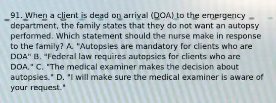 91. When a client is dead on arrival (DOA) to the emergency department, the family states that they do not want an autopsy performed. Which statement should the nurse make in response to the family? A. "Autopsies are mandatory for clients who are DOA" B. "Federal law requires autopsies for clients who are DOA." C. "The medical examiner makes the decision about autopsies." D. "I will make sure the medical examiner is aware of your request."