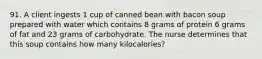 91. A client ingests 1 cup of canned bean with bacon soup prepared with water which contains 8 grams of protein 6 grams of fat and 23 grams of carbohydrate. The nurse determines that this soup contains how many kilocalories?