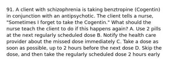 91. A client with schizophrenia is taking benztropine (Cogentin) in conjunction with an antipsychotic. The client tells a nurse, "Sometimes I forget to take the Cogentin." What should the nurse teach the client to do if this happens again? A. Use 2 pills at the next regularly scheduled dose B. Notify the health care provider about the missed dose immediately C. Take a dose as soon as possible, up to 2 hours before the next dose D. Skip the dose, and then take the regularly scheduled dose 2 hours early